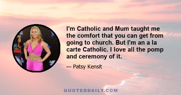 I'm Catholic and Mum taught me the comfort that you can get from going to church. But I'm an a la carte Catholic. I love all the pomp and ceremony of it.