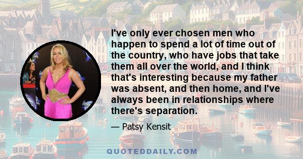 I've only ever chosen men who happen to spend a lot of time out of the country, who have jobs that take them all over the world, and I think that's interesting because my father was absent, and then home, and I've