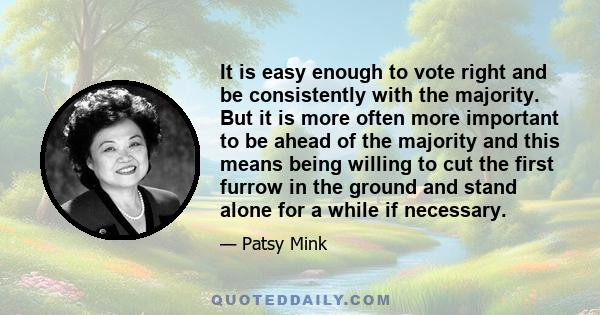 It is easy enough to vote right and be consistently with the majority. But it is more often more important to be ahead of the majority and this means being willing to cut the first furrow in the ground and stand alone