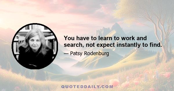 You have to learn to work and search, not expect instantly to find.