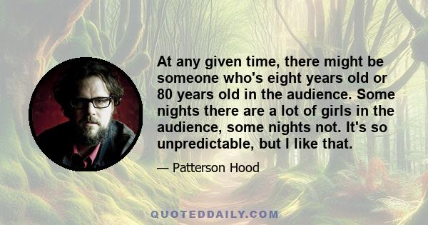 At any given time, there might be someone who's eight years old or 80 years old in the audience. Some nights there are a lot of girls in the audience, some nights not. It's so unpredictable, but I like that.