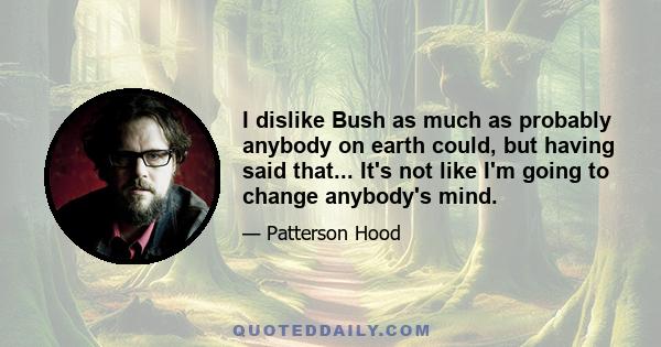 I dislike Bush as much as probably anybody on earth could, but having said that... It's not like I'm going to change anybody's mind.