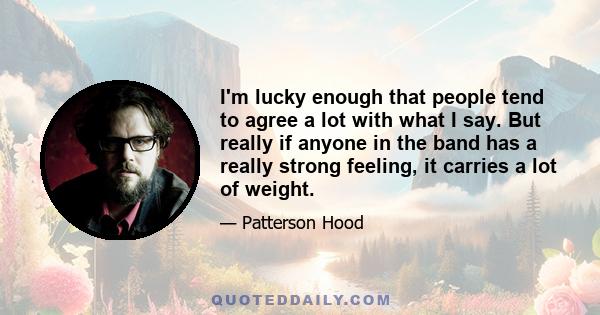 I'm lucky enough that people tend to agree a lot with what I say. But really if anyone in the band has a really strong feeling, it carries a lot of weight.