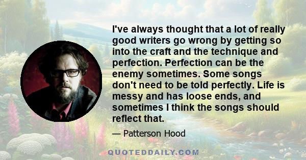 I've always thought that a lot of really good writers go wrong by getting so into the craft and the technique and perfection. Perfection can be the enemy sometimes. Some songs don't need to be told perfectly. Life is