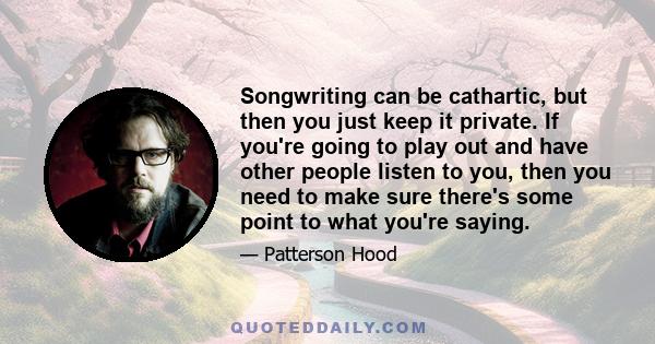 Songwriting can be cathartic, but then you just keep it private. If you're going to play out and have other people listen to you, then you need to make sure there's some point to what you're saying.