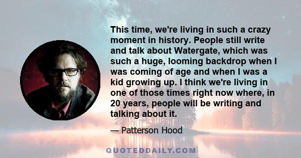 This time, we're living in such a crazy moment in history. People still write and talk about Watergate, which was such a huge, looming backdrop when I was coming of age and when I was a kid growing up. I think we're