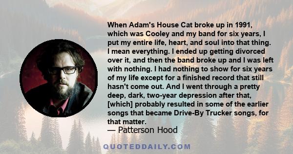 When Adam's House Cat broke up in 1991, which was Cooley and my band for six years, I put my entire life, heart, and soul into that thing. I mean everything. I ended up getting divorced over it, and then the band broke