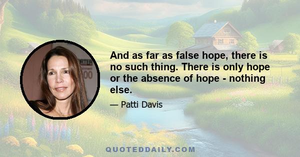 And as far as false hope, there is no such thing. There is only hope or the absence of hope - nothing else.