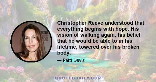 Christopher Reeve understood that everything begins with hope. His vision of walking again, his belief that he would be able to in his lifetime, towered over his broken body.