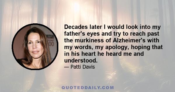 Decades later I would look into my father's eyes and try to reach past the murkiness of Alzheimer's with my words, my apology, hoping that in his heart he heard me and understood.