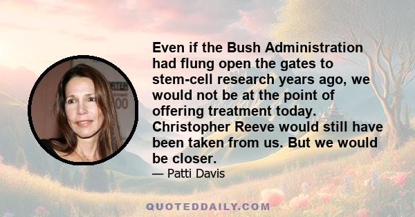 Even if the Bush Administration had flung open the gates to stem-cell research years ago, we would not be at the point of offering treatment today. Christopher Reeve would still have been taken from us. But we would be