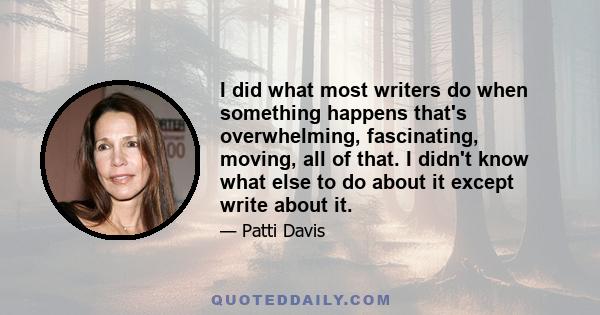 I did what most writers do when something happens that's overwhelming, fascinating, moving, all of that. I didn't know what else to do about it except write about it.