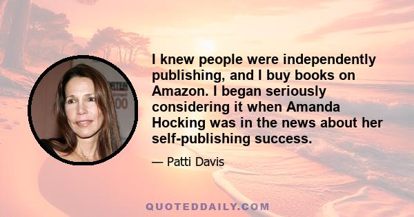 I knew people were independently publishing, and I buy books on Amazon. I began seriously considering it when Amanda Hocking was in the news about her self-publishing success.