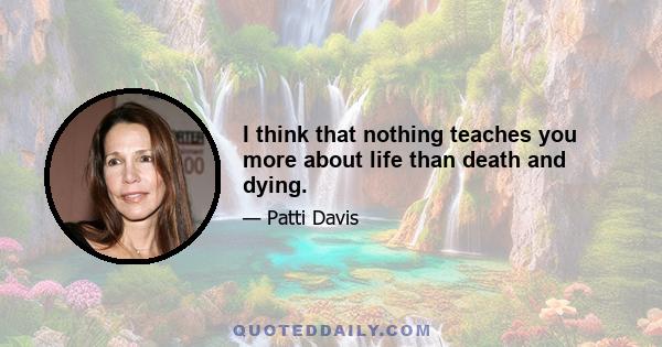 I think that nothing teaches you more about life than death and dying.