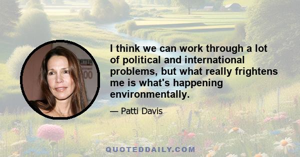 I think we can work through a lot of political and international problems, but what really frightens me is what's happening environmentally.