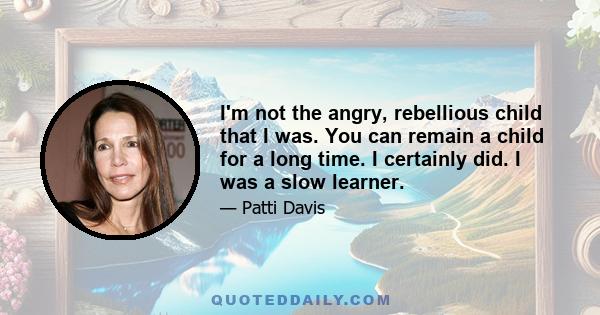 I'm not the angry, rebellious child that I was. You can remain a child for a long time. I certainly did. I was a slow learner.