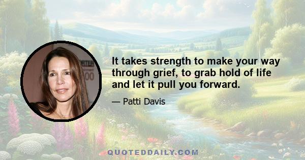 It takes strength to make your way through grief, to grab hold of life and let it pull you forward.