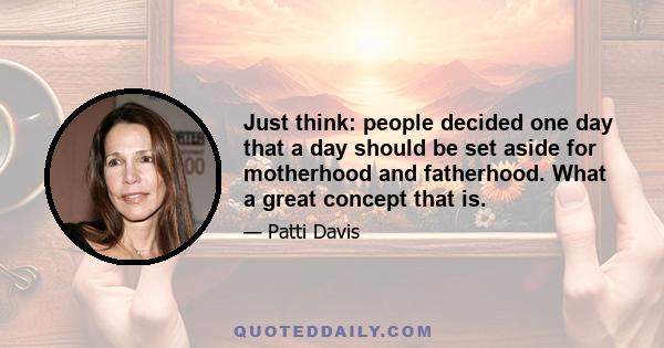 Just think: people decided one day that a day should be set aside for motherhood and fatherhood. What a great concept that is.