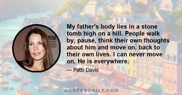 My father's body lies in a stone tomb high on a hill. People walk by, pause, think their own thoughts about him and move on, back to their own lives. I can never move on. He is everywhere.