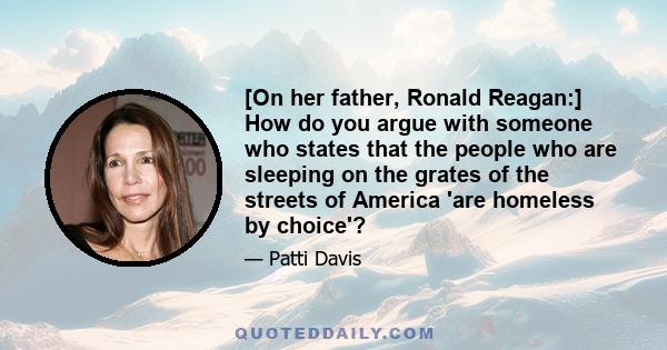 [On her father, Ronald Reagan:] How do you argue with someone who states that the people who are sleeping on the grates of the streets of America 'are homeless by choice'?