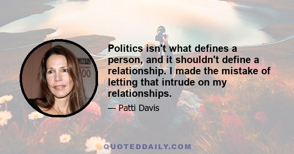 Politics isn't what defines a person, and it shouldn't define a relationship. I made the mistake of letting that intrude on my relationships.