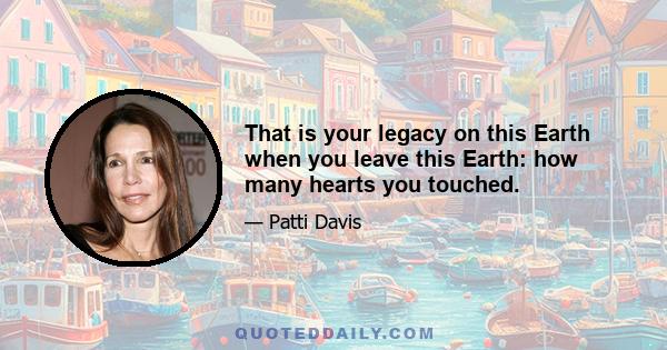 That is your legacy on this Earth when you leave this Earth: how many hearts you touched.