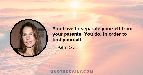 You have to separate yourself from your parents. You do. In order to find yourself.