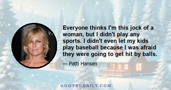 Everyone thinks I'm this jock of a woman, but I didn't play any sports. I didn't even let my kids play baseball because I was afraid they were going to get hit by balls.