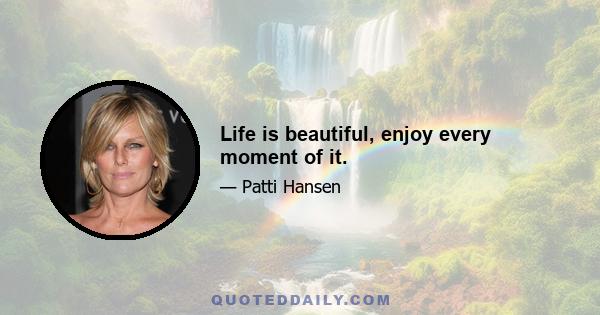 Life is beautiful, enjoy every moment of it.