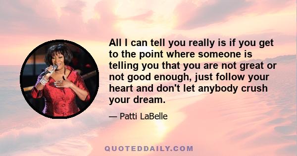 All I can tell you really is if you get to the point where someone is telling you that you are not great or not good enough, just follow your heart and don't let anybody crush your dream.