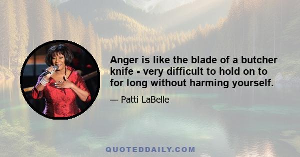 Anger is like the blade of a butcher knife - very difficult to hold on to for long without harming yourself.