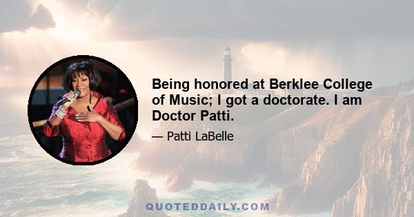 Being honored at Berklee College of Music; I got a doctorate. I am Doctor Patti.