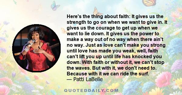 Here's the thing about faith: It gives us the strength to go on when we want to give in. It gives us the courage to get up when we want to lie down. It gives us the power to make a way out of no way when there ain't no