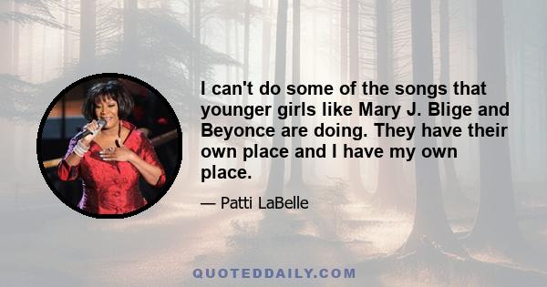 I can't do some of the songs that younger girls like Mary J. Blige and Beyonce are doing. They have their own place and I have my own place.