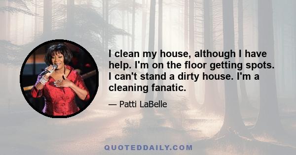 I clean my house, although I have help. I'm on the floor getting spots. I can't stand a dirty house. I'm a cleaning fanatic.