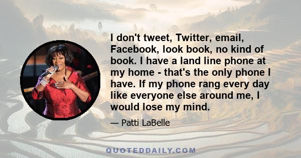 I don't tweet, Twitter, email, Facebook, look book, no kind of book. I have a land line phone at my home - that's the only phone I have. If my phone rang every day like everyone else around me, I would lose my mind.