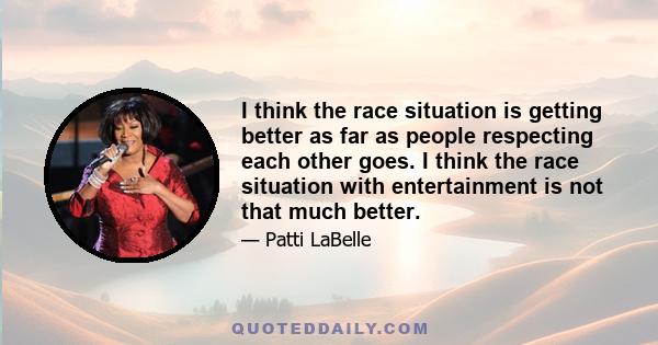 I think the race situation is getting better as far as people respecting each other goes. I think the race situation with entertainment is not that much better.