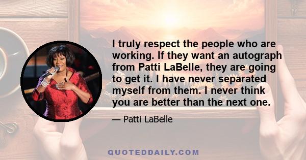 I truly respect the people who are working. If they want an autograph from Patti LaBelle, they are going to get it. I have never separated myself from them. I never think you are better than the next one.