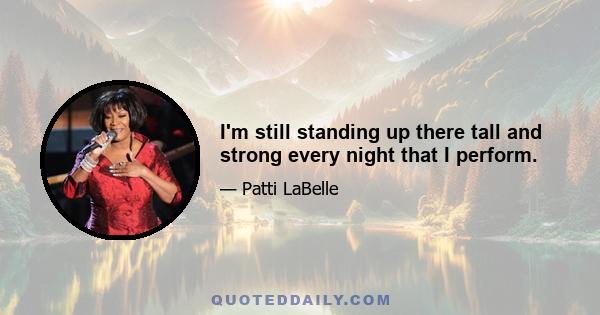 I'm still standing up there tall and strong every night that I perform.