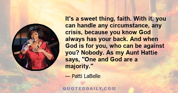 It's a sweet thing, faith. With it, you can handle any circumstance, any crisis, because you know God always has your back. And when God is for you, who can be against you? Nobody. As my Aunt Hattie says, One and God