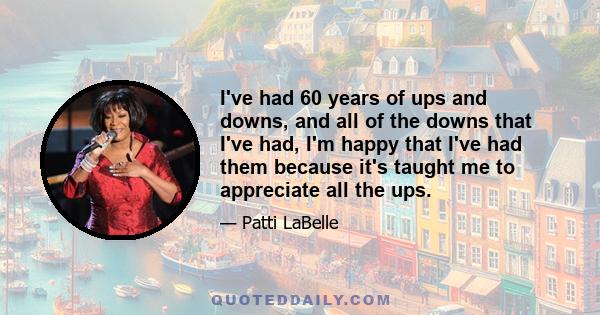 I've had 60 years of ups and downs, and all of the downs that I've had, I'm happy that I've had them because it's taught me to appreciate all the ups.