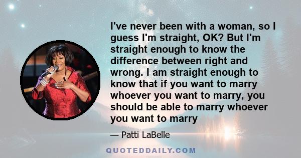 I've never been with a woman, so I guess I'm straight, OK? But I'm straight enough to know the difference between right and wrong. I am straight enough to know that if you want to marry whoever you want to marry, you