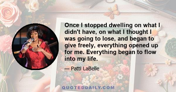 Once I stopped dwelling on what I didn't have, on what I thought I was going to lose, and began to give freely, everything opened up for me. Everything began to flow into my life.