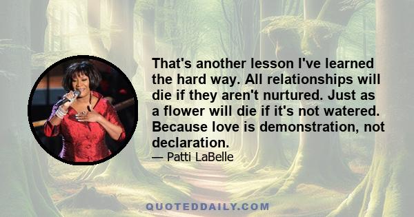 That's another lesson I've learned the hard way. All relationships will die if they aren't nurtured. Just as a flower will die if it's not watered. Because love is demonstration, not declaration.