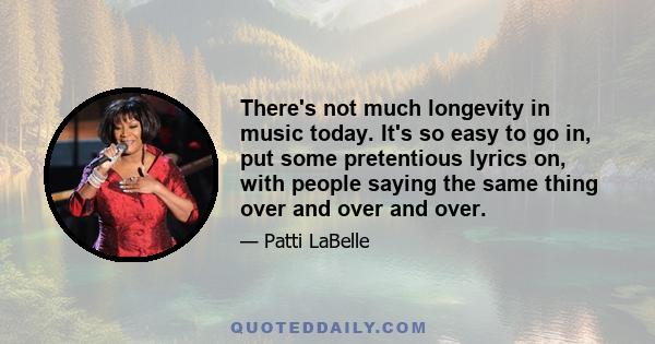 There's not much longevity in music today. It's so easy to go in, put some pretentious lyrics on, with people saying the same thing over and over and over.