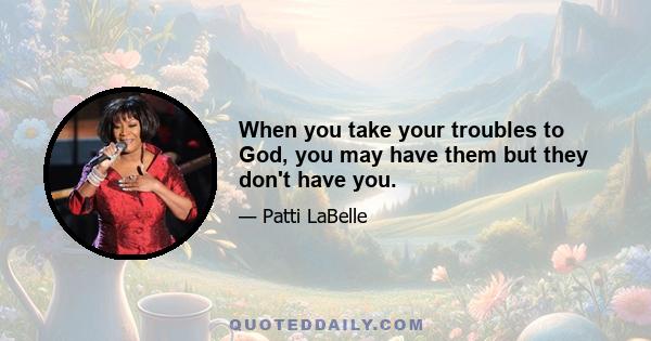 When you take your troubles to God, you may have them but they don't have you.