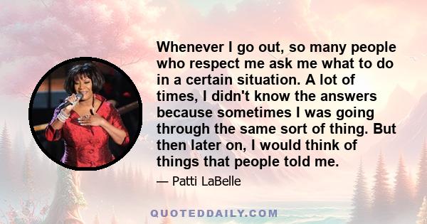 Whenever I go out, so many people who respect me ask me what to do in a certain situation. A lot of times, I didn't know the answers because sometimes I was going through the same sort of thing. But then later on, I