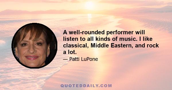 A well-rounded performer will listen to all kinds of music. I like classical, Middle Eastern, and rock a lot.