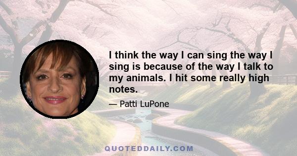 I think the way I can sing the way I sing is because of the way I talk to my animals. I hit some really high notes.