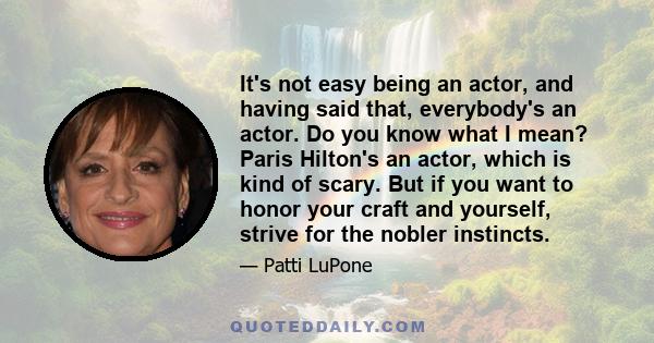 It's not easy being an actor, and having said that, everybody's an actor. Do you know what I mean? Paris Hilton's an actor, which is kind of scary. But if you want to honor your craft and yourself, strive for the nobler 